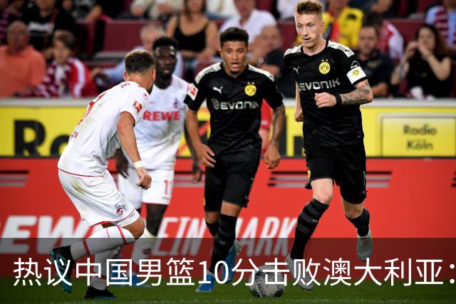 热议中国男篮10分击败澳大利亚：王俊杰崔永熙领衔锋线爆发引盛赞
